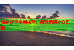海角社区全新体验，探索无限社交乐趣