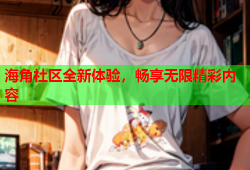 海角社区全新体验，畅享无限精彩内容