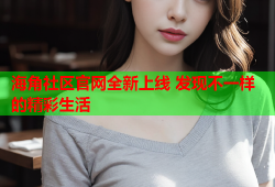 海角社区官网全新上线 发现不一样的精彩生活