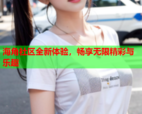 海角社区全新体验，畅享无限精彩与乐趣
