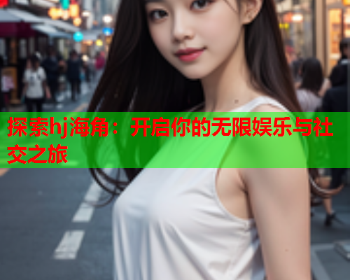 探索hj海角:开启你的无限娱乐与社交之旅 探索hj海角:开启你的无限娱乐与社交之旅