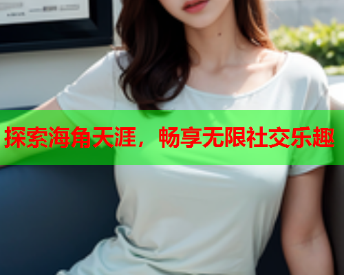 探索海角天涯，畅享无限社交乐趣