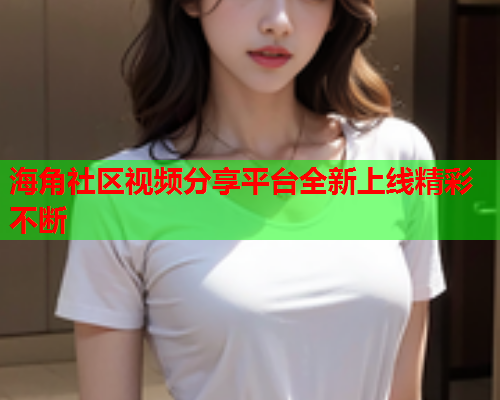 海角社区视频分享平台全新上线精彩不断