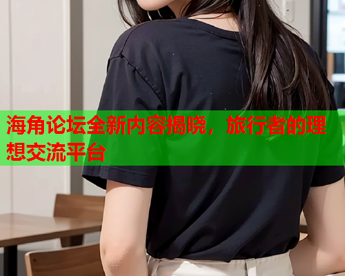 海角论坛全新内容揭晓，旅行者的理想交流平台
