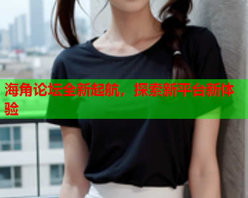 海角论坛全新起航，探索新平台新体验