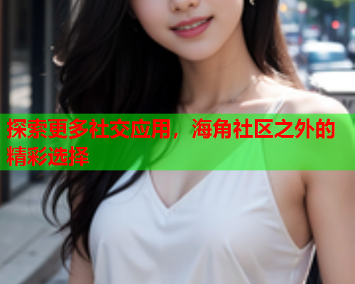 探索更多社交应用，海角社区之外的精彩选择