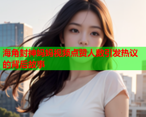 海角封神妈妈视频点赞人数引发热议的背后故事