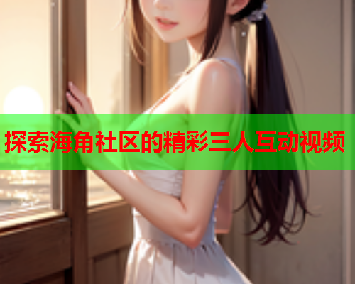 探索海角社区的精彩三人互动视频