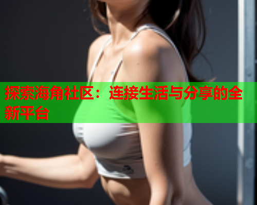 探索海角社区：连接生活与分享的全新平台