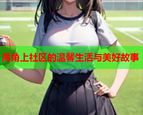 海角上社区的温馨生活与美好故事