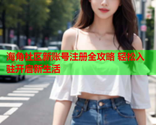海角社区新账号注册全攻略 轻松入驻开启新生活
