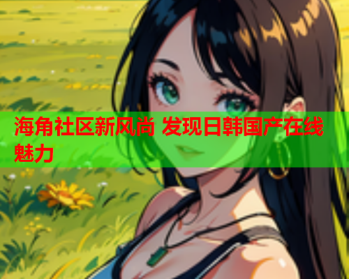 海角社区新风尚 发现日韩国产在线魅力