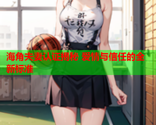 海角夫妻认证揭秘 爱情与信任的全新标准 海角夫妻认证揭秘 爱情与信任的全新标准